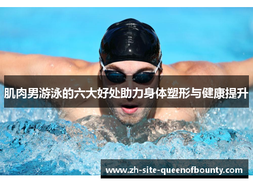 肌肉男游泳的六大好处助力身体塑形与健康提升