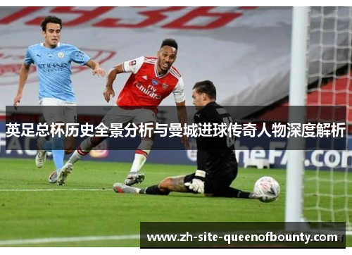 英足总杯历史全景分析与曼城进球传奇人物深度解析 英足总杯历史全景分析与曼城进球传奇人物深度解析