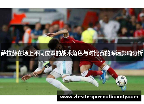 萨拉赫在场上不同位置的战术角色与对比赛的深远影响分析