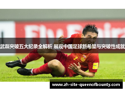 武磊突破五大纪录全解析 展现中国足球新希望与突破性成就