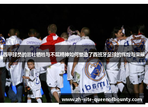 西甲球员的悲壮牺牲与不屈精神如何塑造了西班牙足球的辉煌与荣耀