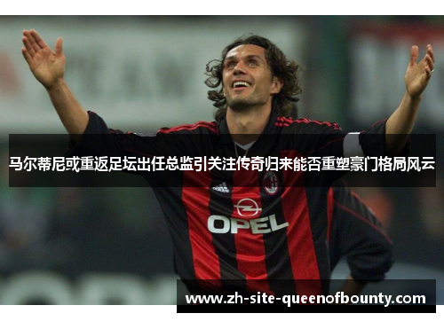 马尔蒂尼或重返足坛出任总监引关注传奇归来能否重塑豪门格局风云
